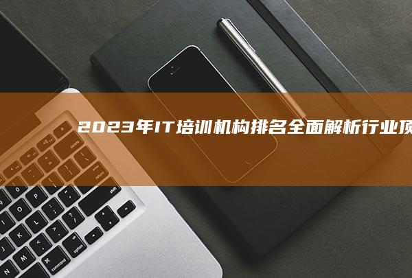 2023年IT培训机构排名：全面解析行业顶尖培训资源